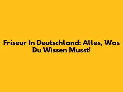 Friseur In Deutschland: Alles, Was Du Wissen Musst!