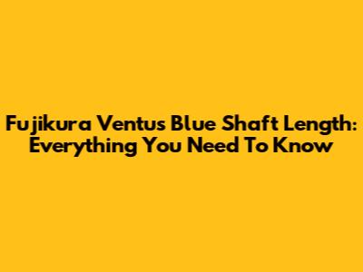 Fujikura Ventus Blue Shaft Length: Everything You Need To Know