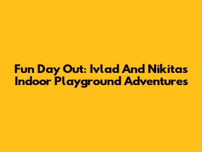 Fun Day Out: Ivlad And Nikita's Indoor Playground Adventures
