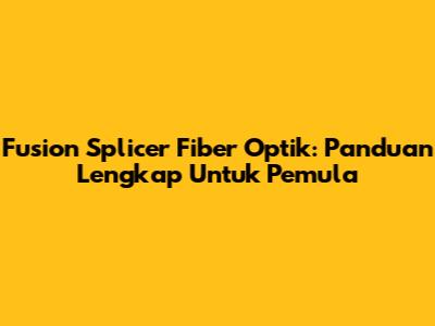 Fusion Splicer Fiber Optik: Panduan Lengkap Untuk Pemula