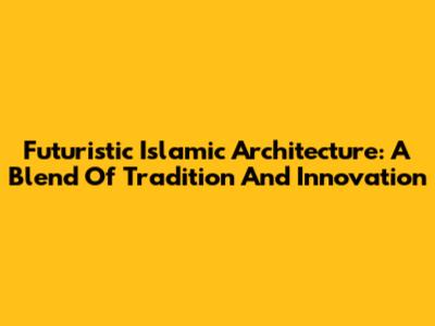 Futuristic Islamic Architecture: A Blend Of Tradition And Innovation