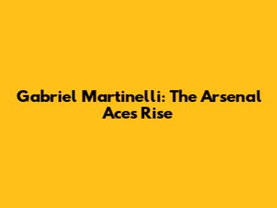 Gabriel Martinelli: The Arsenal Ace's Rise