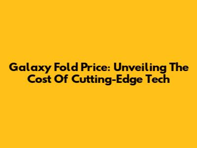 Galaxy Fold Price: Unveiling The Cost Of Cutting-Edge Tech