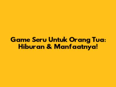 Game Seru Untuk Orang Tua: Hiburan & Manfaatnya!