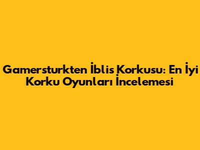 Gamersturk'ten İblis Korkusu: En İyi Korku Oyunları İncelemesi