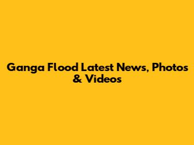 Ganga Flood Latest News, Photos & Videos