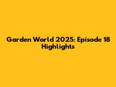 Garden World 2025: Episode 18 Highlights