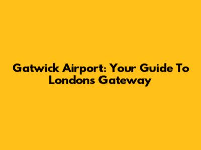 Gatwick Airport: Your Guide To London's Gateway