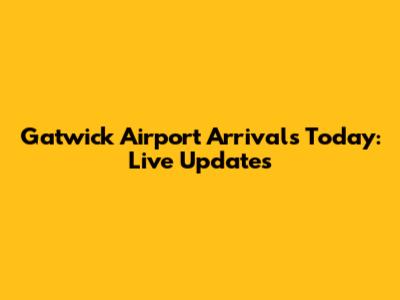 Gatwick Airport Arrivals Today: Live Updates