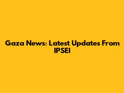 Gaza News: Latest Updates From IPSEI