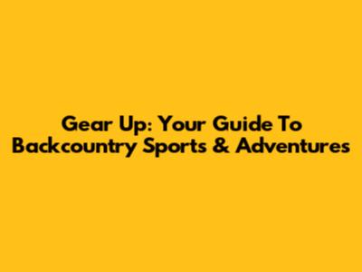 Gear Up: Your Guide To Backcountry Sports & Adventures
