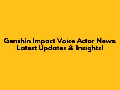 Genshin Impact Voice Actor News: Latest Updates & Insights!