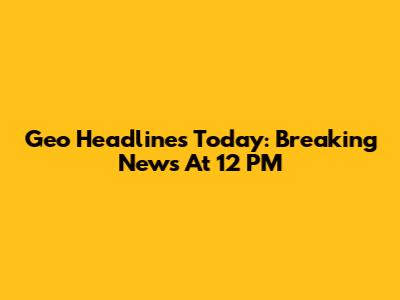 Geo Headlines Today: Breaking News At 12 PM