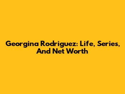 Georgina Rodriguez: Life, Series, And Net Worth