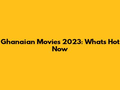 Ghanaian Movies 2023: What's Hot Now