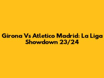 Girona Vs Atletico Madrid: La Liga Showdown 23/24