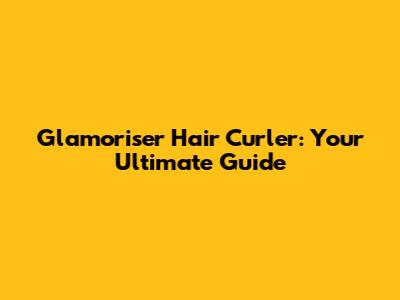 Glamoriser Hair Curler: Your Ultimate Guide