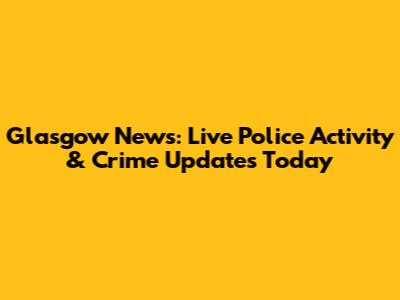 Glasgow News: Live Police Activity & Crime Updates Today