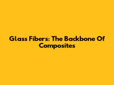 Glass Fibers: The Backbone Of Composites