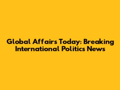 Global Affairs Today: Breaking International Politics News