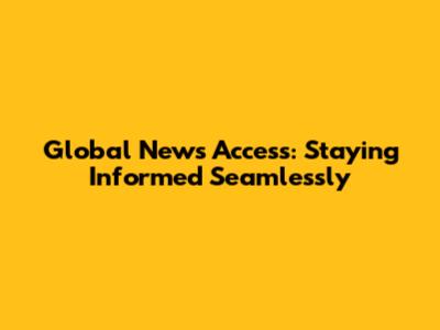 Global News Access: Staying Informed Seamlessly