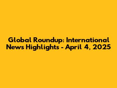 Global Roundup: International News Highlights - April 4, 2025