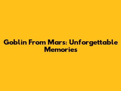 Goblin From Mars: Unforgettable Memories