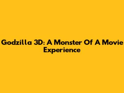 Godzilla 3D: A Monster Of A Movie Experience