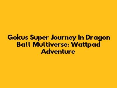 Goku's Super Journey In Dragon Ball Multiverse: Wattpad Adventure