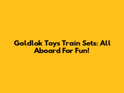 Goldlok Toys Train Sets: All Aboard For Fun!