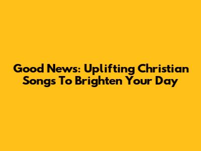 Good News: Uplifting Christian Songs To Brighten Your Day