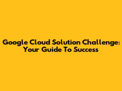 Google Cloud Solution Challenge: Your Guide To Success