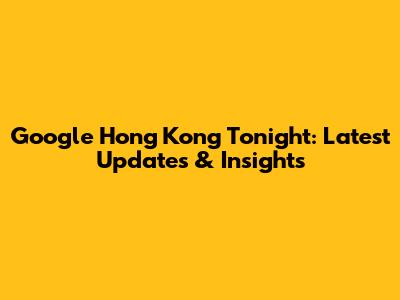 Google Hong Kong Tonight: Latest Updates & Insights