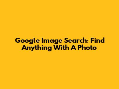 Google Image Search: Find Anything With A Photo