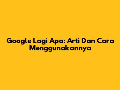 Google Lagi Apa: Arti Dan Cara Menggunakannya