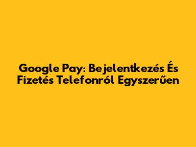 Google Pay: Bejelentkezés És Fizetés Telefonról Egyszerűen