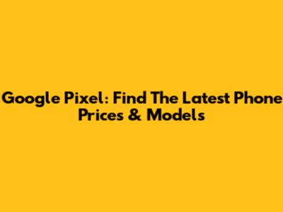 Google Pixel: Find The Latest Phone Prices & Models
