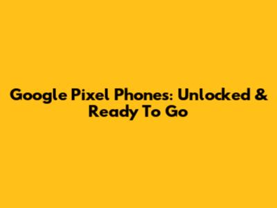 Google Pixel Phones: Unlocked & Ready To Go