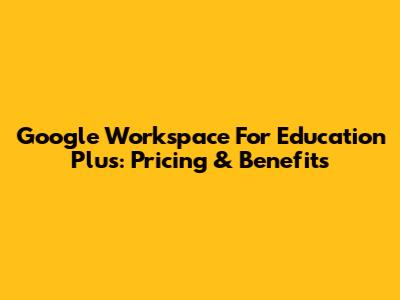Google Workspace For Education Plus: Pricing & Benefits