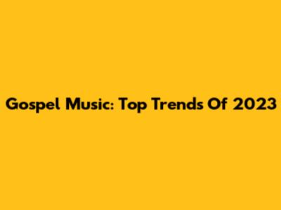 Gospel Music: Top Trends Of 2023