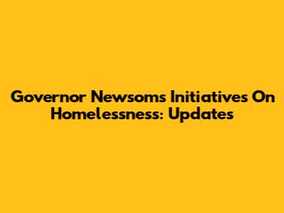 Governor Newsom's Initiatives On Homelessness: Updates