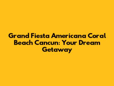 Grand Fiesta Americana Coral Beach Cancun: Your Dream Getaway