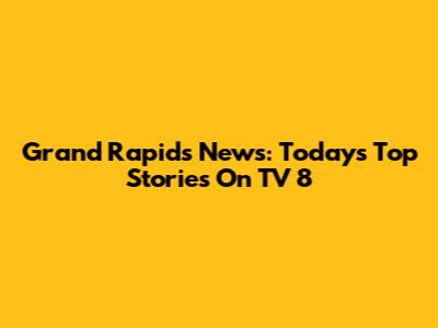 Grand Rapids News: Today's Top Stories On TV 8