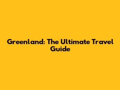 Greenland: The Ultimate Travel Guide