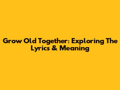 Grow Old Together: Exploring The Lyrics & Meaning