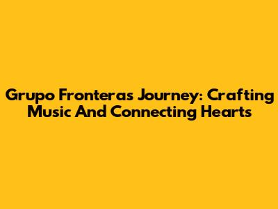 Grupo Frontera's Journey: Crafting Music And Connecting Hearts
