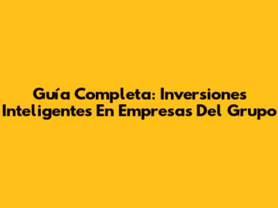 Guía Completa: Inversiones Inteligentes En Empresas Del Grupo