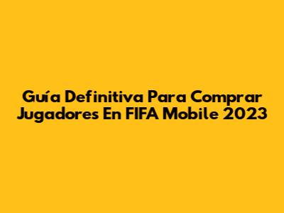 Guía Definitiva Para Comprar Jugadores En FIFA Mobile 2023