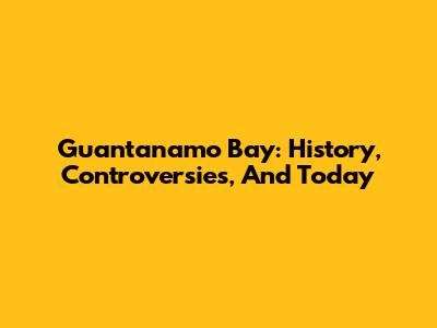 Guantanamo Bay: History, Controversies, And Today