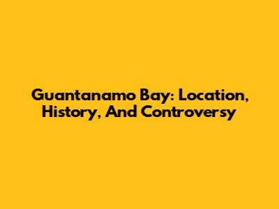 Guantanamo Bay: Location, History, And Controversy